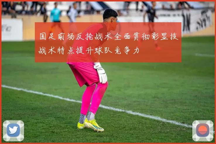 国足前场反抢战术全面贯彻彰显技战术特点提升球队竞争力