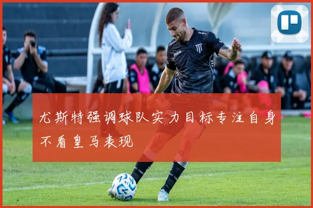 尤斯特强调球队实力目标专注自身不看皇马表现