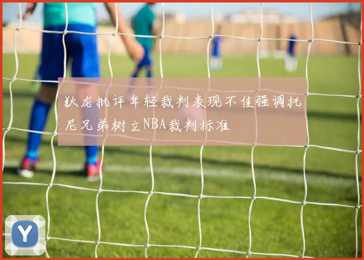 狄龙批评年轻裁判表现不佳强调托尼兄弟树立NBA裁判标准