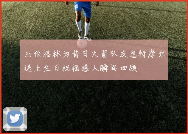 杰伦格林为昔日火箭队友惠特摩尔送上生日祝福感人瞬间回顾