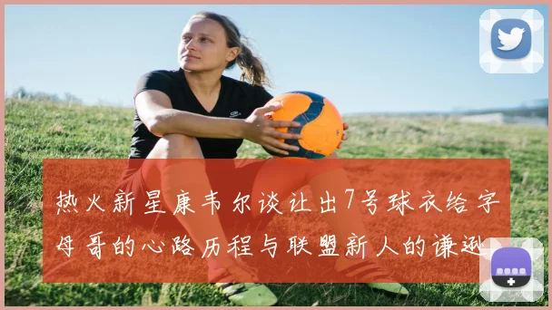 热火新星康韦尔谈让出7号球衣给字母哥的心路历程与联盟新人的谦逊态度