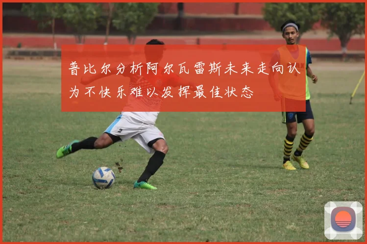 普比尔分析阿尔瓦雷斯未来走向认为不快乐难以发挥最佳状态