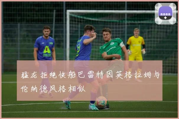 猛龙拒绝快船巴雷特因英格拉姆与伦纳德风格相似