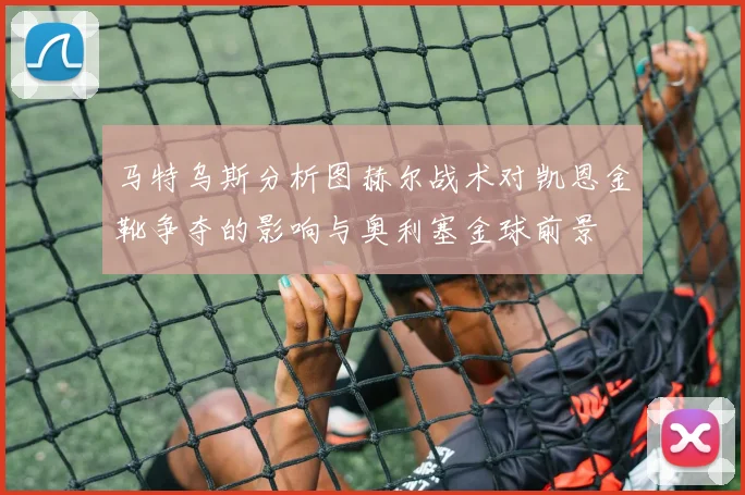 马特乌斯分析图赫尔战术对凯恩金靴争夺的影响与奥利塞金球前景