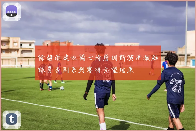 徐静雨建议骑士请詹姆斯演讲激励球员否则系列赛将无望结束