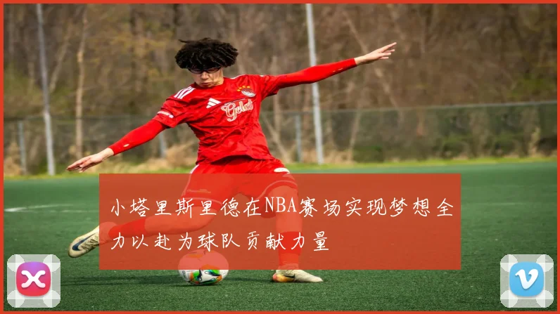 小塔里斯里德在NBA赛场实现梦想全力以赴为球队贡献力量