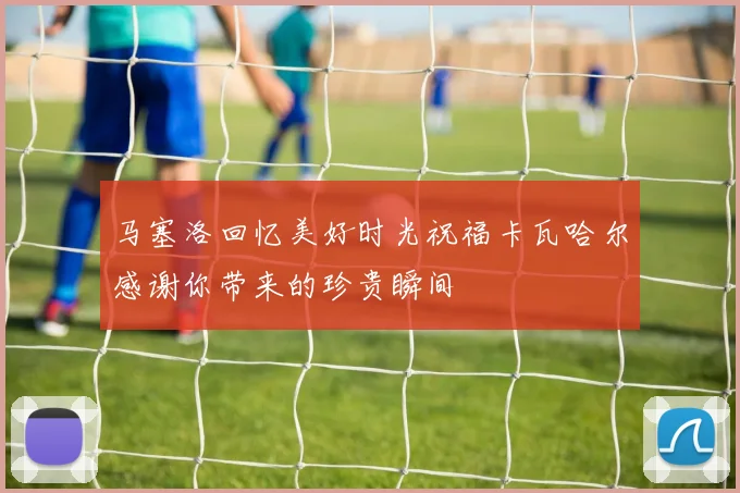 马塞洛回忆美好时光祝福卡瓦哈尔感谢你带来的珍贵瞬间