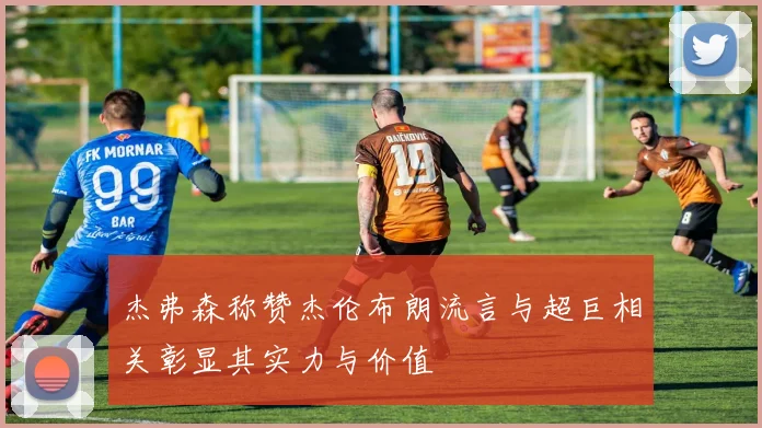 杰弗森称赞杰伦布朗流言与超巨相关彰显其实力与价值