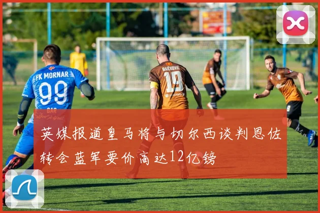 英媒报道皇马将与切尔西谈判恩佐转会蓝军要价高达12亿镑