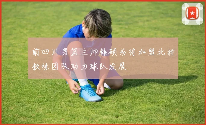 前四川男篮主帅韩硕或将加盟北控教练团队助力球队发展