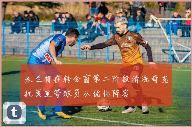 米兰将在转会窗第二阶段清洗奇克托莫里等球员以优化阵容