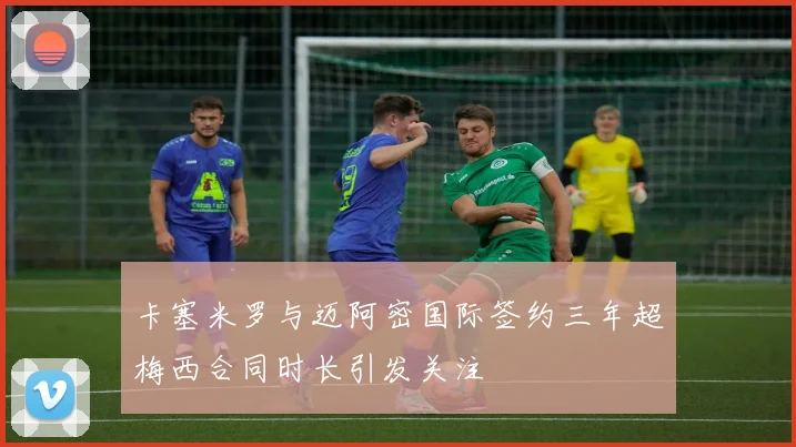 卡塞米罗与迈阿密国际签约三年超梅西合同时长引发关注
