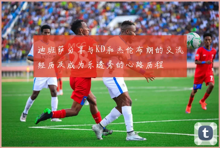 迪班萨分享与KD和杰伦布朗的交流经历及成为乐透秀的心路历程