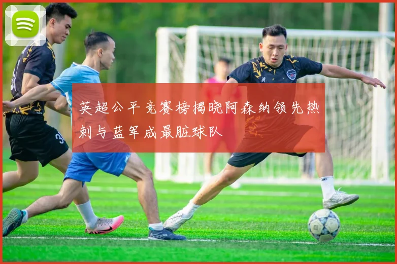 英超公平竞赛榜揭晓阿森纳领先热刺与蓝军成最脏球队