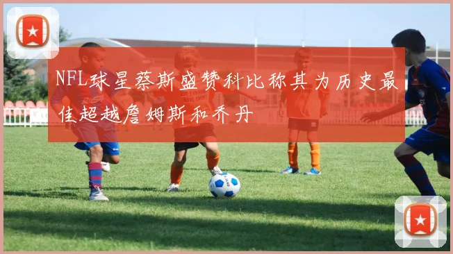 NFL球星蔡斯盛赞科比称其为历史最佳超越詹姆斯和乔丹
