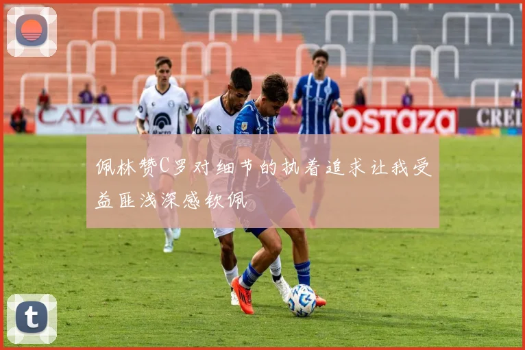 佩林赞C罗对细节的执着追求让我受益匪浅深感钦佩