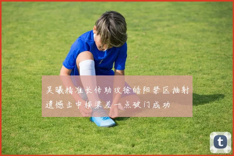 吴曦精准长传助攻徐皓阳禁区抽射遗憾击中横梁差一点破门成功