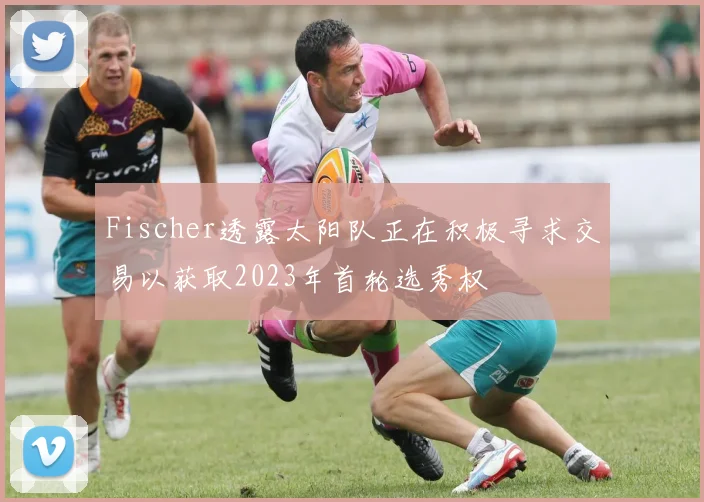 Fischer透露太阳队正在积极寻求交易以获取2023年首轮选秀权