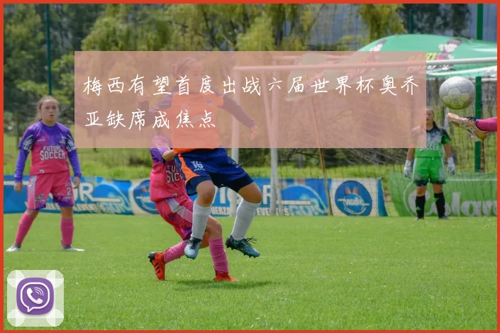 梅西有望首度出战六届世界杯奥乔亚缺席成焦点