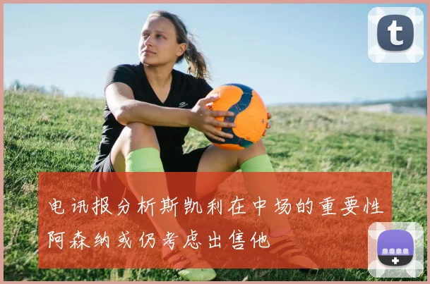 电讯报分析斯凯利在中场的重要性阿森纳或仍考虑出售他