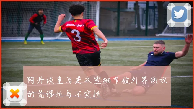 阿丹谈皇马更衣室细节被外界热议的荒谬性与不实性
